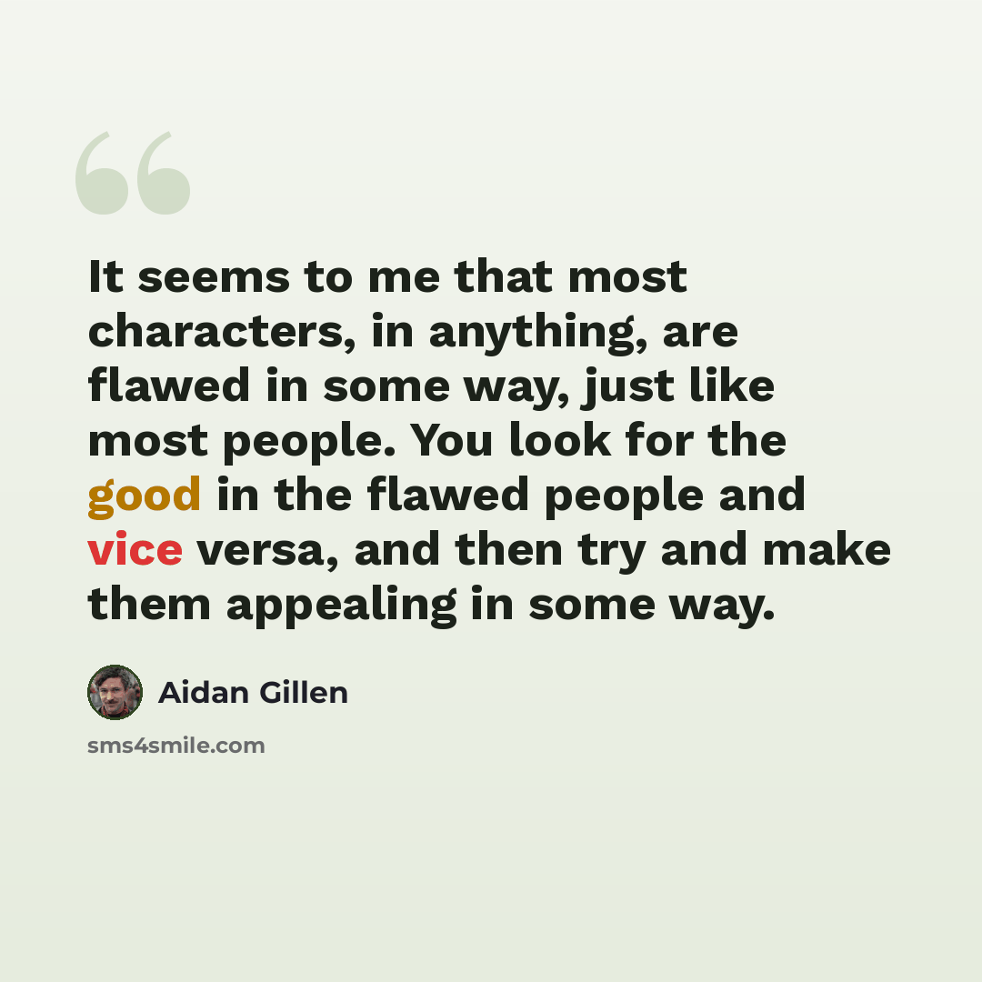 “It seems to me that most characters, in anything, are flawed in some way, just like most people. You look for the good in the flawed people and vice versa, and then try and make them appealing in some way.” quote by Aidan Gillen