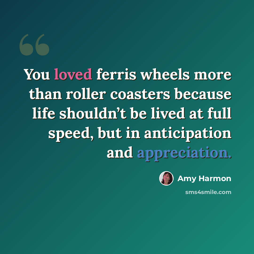 “You loved ferris wheels more than roller coasters because life shouldn’t be lived at full speed, but in anticipation and appreciation.” quote by Amy Harmon