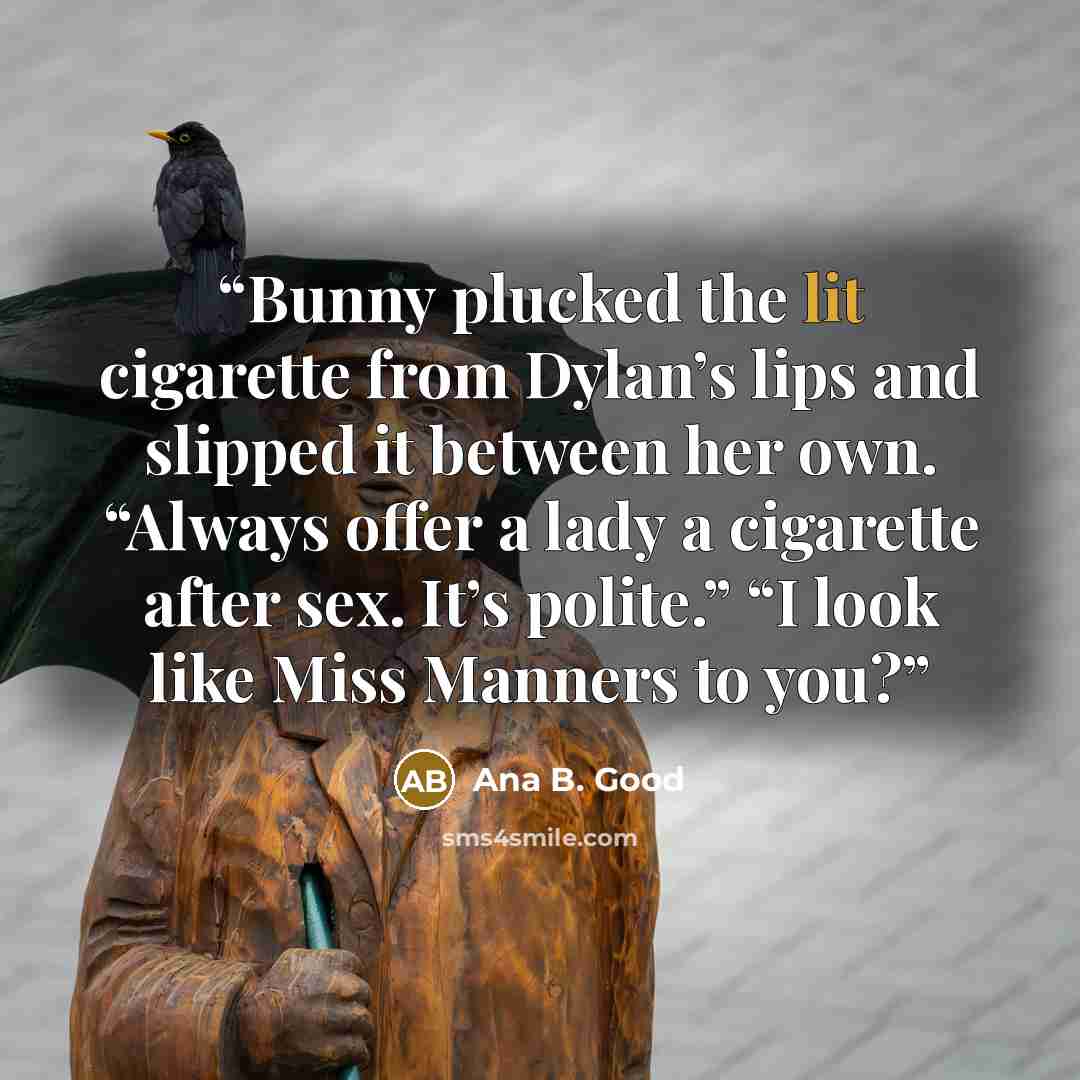 “Bunny plucked the lit cigarette from Dylan’s lips and slipped it between her own. “Always offer a lady a cigarette after sex. It’s polite.” “I look like Miss Manners to you?” quote by Ana B. Good