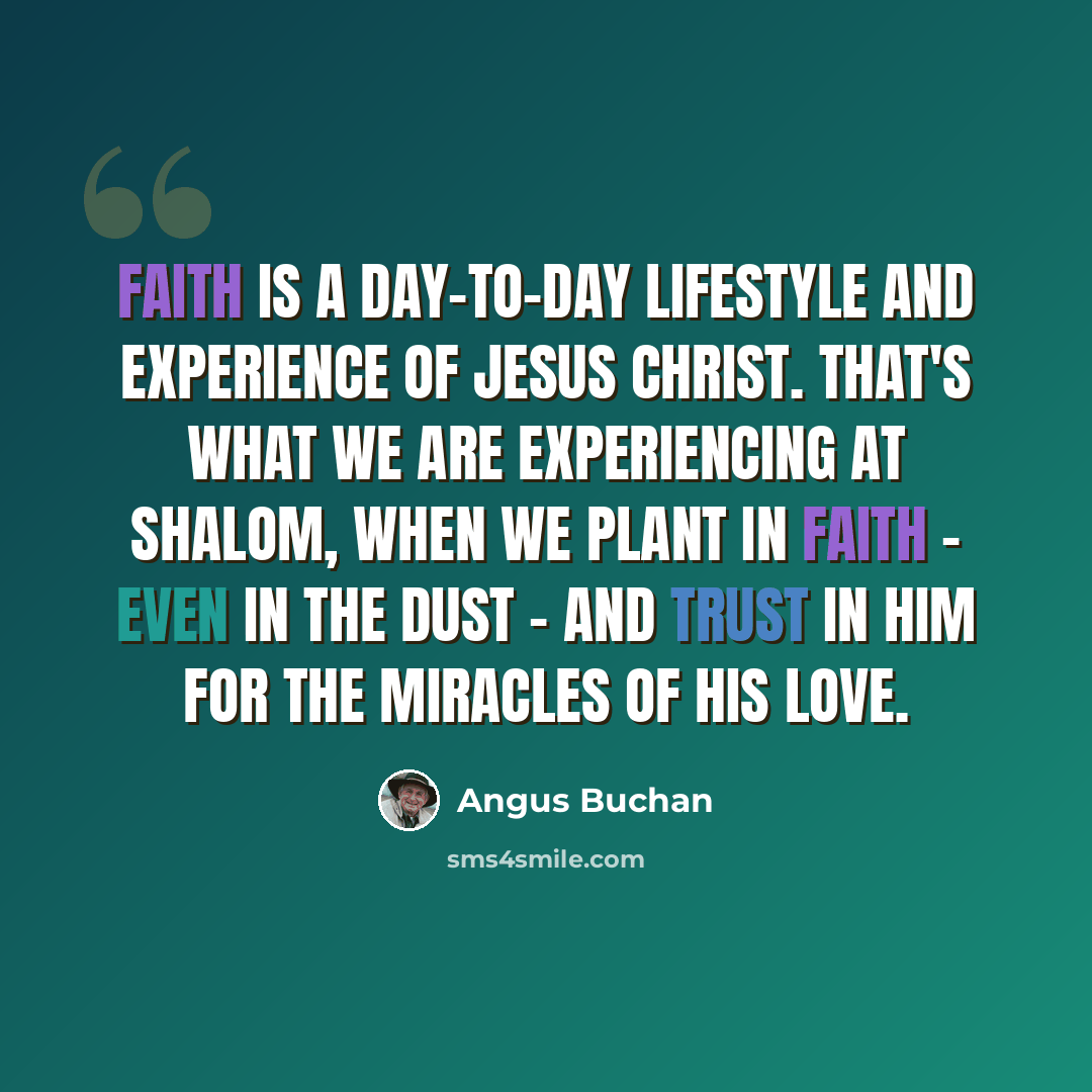 “Faith is a day-to-day lifestyle and experience of Jesus Christ. That's what we are experiencing at Shalom, when we plant in faith - even in the dust - and trust in him for the miracles of his love.” quote by Angus Buchan