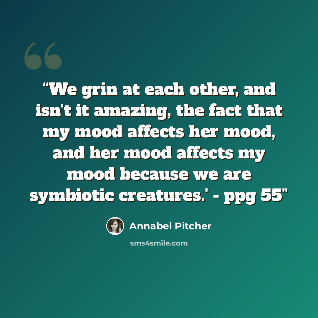 “We grin at each other, and isn't it amazing, the fact that my mood affects her mood, and her mood affects my mood because we are symbiotic creatures.' - ppg 55” quote by Annabel Pitcher