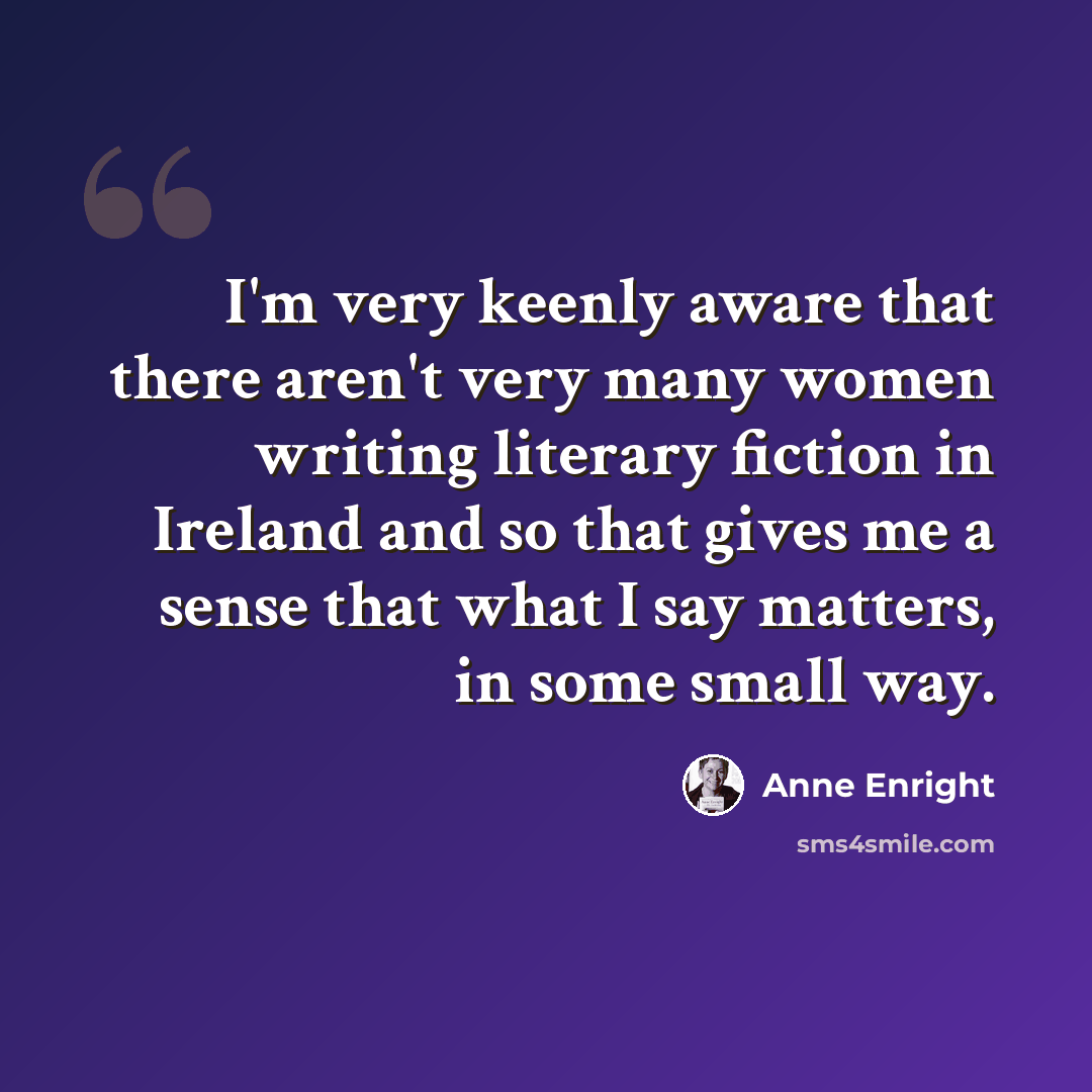 “I'm very keenly aware that there aren't very many women writing literary fiction in Ireland and so that gives me a sense that what I say matters, in some small way.” quote by Anne Enright