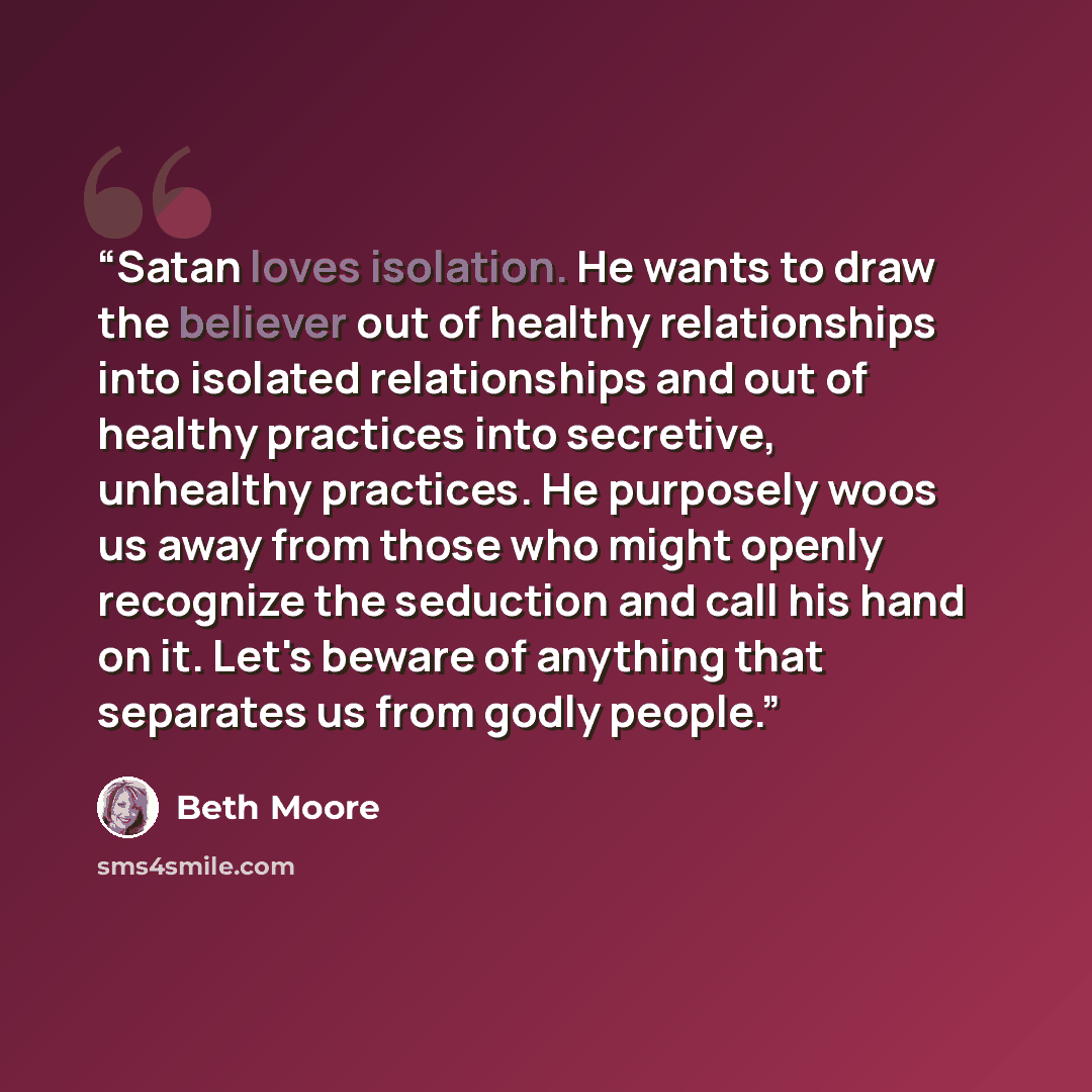 “Satan loves isolation. He wants to draw the believer out of healthy relationships into isolated relationships and out of healthy practices into secretive, unhealthy practices. He purposely woos us away from those who might openly recognize the seduction and call his hand on it. Let's beware of…” quote by Beth Moore