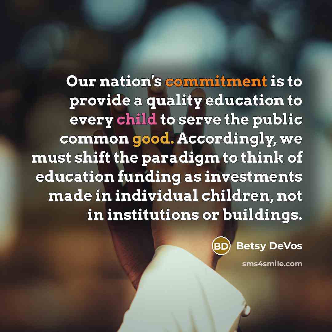 “Our nation's commitment is to provide a quality education to every child to serve the public common good. Accordingly, we must shift the paradigm to think of education funding as investments made in individual children, not in institutions or buildings.” quote by Betsy DeVos