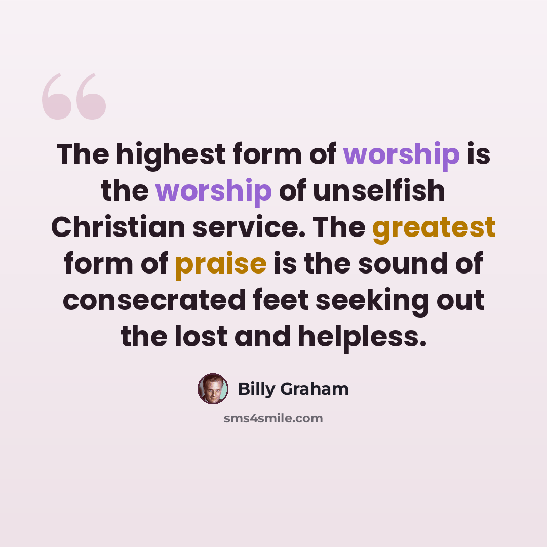 “The highest form of worship is the worship of unselfish Christian service. The greatest form of praise is the sound of consecrated feet seeking out the lost and helpless.” quote by Billy Graham