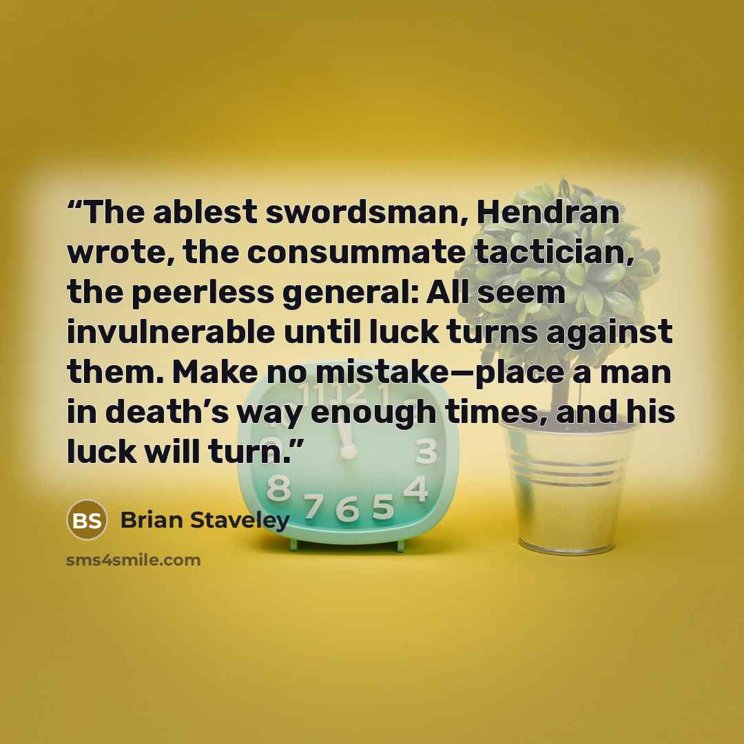 “The ablest swordsman, Hendran wrote, the consummate tactician, the peerless general: All seem invulnerable until luck turns against them. Make no mistake—place a man in death’s way enough times, and his luck will turn.” quote by Brian Staveley