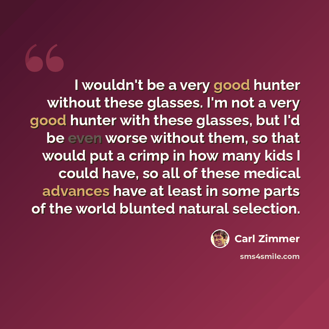 “I wouldn't be a very good hunter without these glasses. I'm not a very good hunter with these glasses, but I'd be even worse without them, so that would put a crimp in how many kids I could have, so all of these medical advances have at least in some parts of the world blunted natural selection.” quote by Carl Zimmer