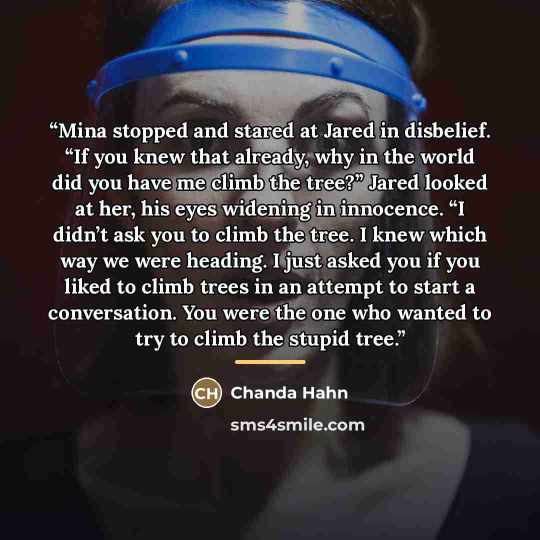 “Mina stopped and stared at Jared in disbelief. “If you knew that already, why in the world did you have me climb the tree?” Jared looked at her, his eyes widening in innocence. “I didn’t ask you to climb the tree. I knew which way we were heading. I just asked you if you liked to climb trees in an…” quote by Chanda Hahn