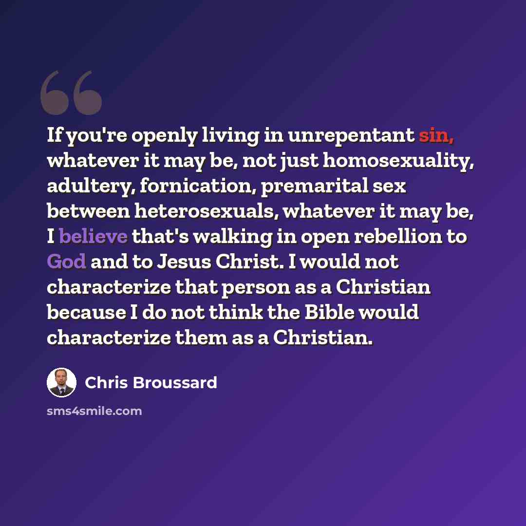 “If you're openly living in unrepentant sin, whatever it may be, not just homosexuality, adultery, fornication, premarital sex between heterosexuals, whatever it may be, I believe that's walking in open rebellion to God and to Jesus Christ. I would not characterize that person as a Christian…” quote by Chris Broussard