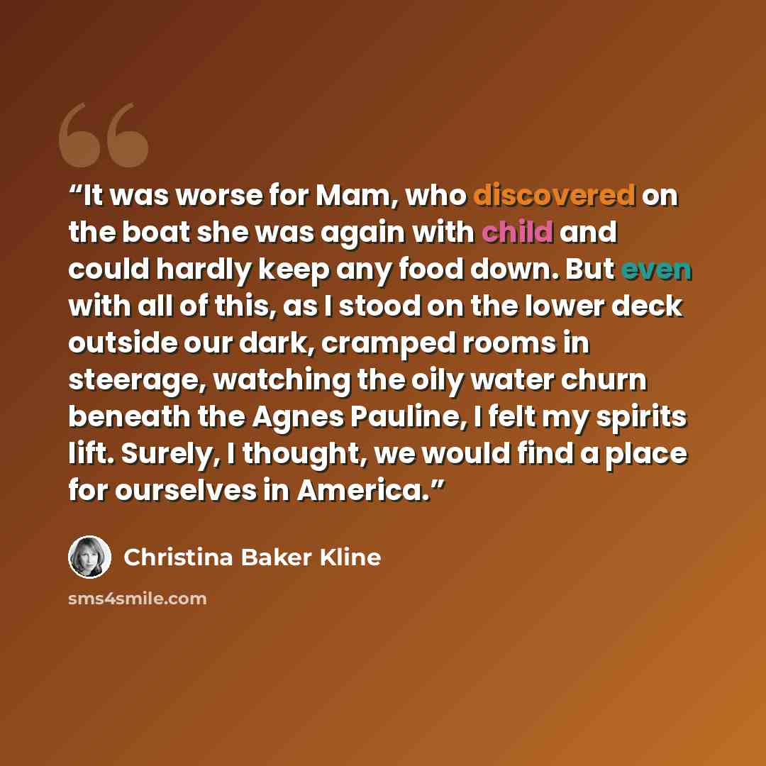 “It was worse for Mam, who discovered on the boat she was again with child and could hardly keep any food down. But even with all of this, as I stood on the lower deck outside our dark, cramped rooms in steerage, watching the oily water churn beneath the Agnes Pauline, I felt my spirits lift…” quote by Christina Baker Kline