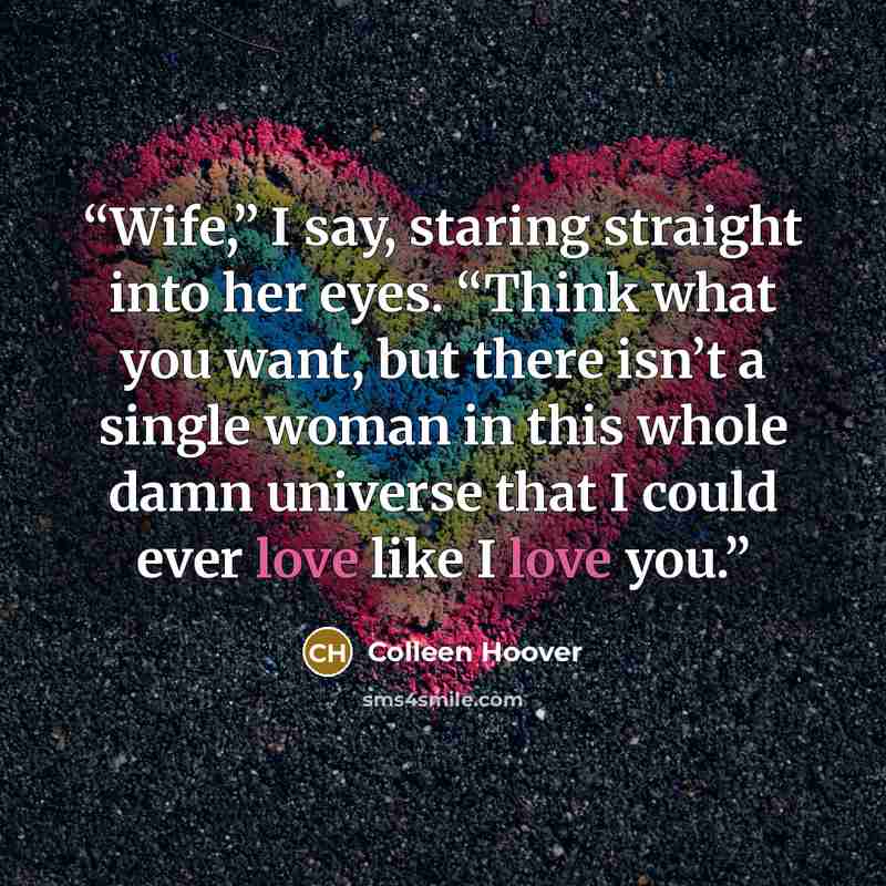 “Wife,” I say, staring straight into her eyes. “Think what you want, but there isn’t a single woman in this whole damn universe that I could ever love like I love you.” quote by Colleen Hoover