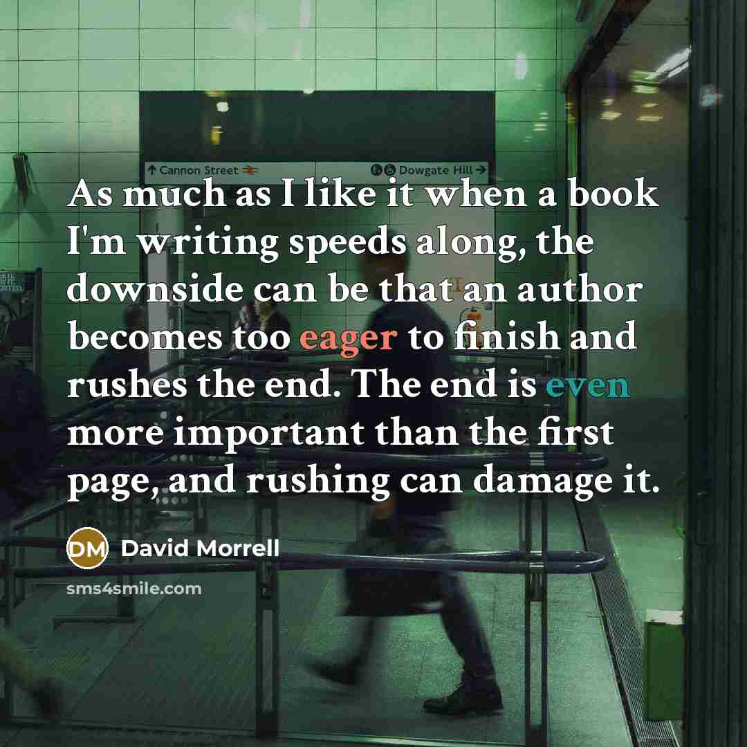 “As much as I like it when a book I'm writing speeds along, the downside can be that an author becomes too eager to finish and rushes the end. The end is even more important than the first page, and rushing can damage it.” quote by David Morrell