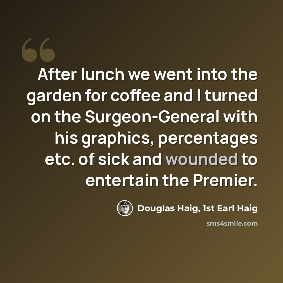 “After lunch we went into the garden for coffee and I turned on the Surgeon-General with his graphics, percentages etc. of sick and wounded to entertain the Premier.” quote by Douglas Haig, 1st Earl Haig