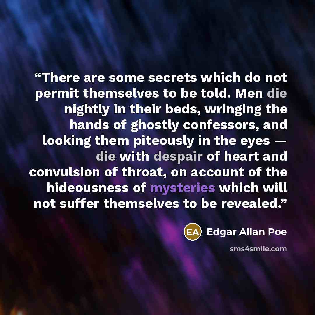 “There are some secrets which do not permit themselves to be told. Men die nightly in their beds, wringing the hands of ghostly confessors, and looking them piteously in the eyes — die with despair of heart and convulsion of throat, on account of the hideousness of mysteries which will not suffer…” quote by Edgar Allan Poe