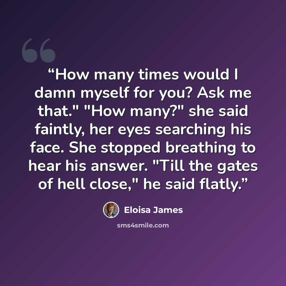 “How many times would I damn myself for you? Ask me that." "How many?" she said faintly, her eyes searching his face. She stopped breathing to hear his answer. "Till the gates of hell close," he said flatly.” quote by Eloisa James