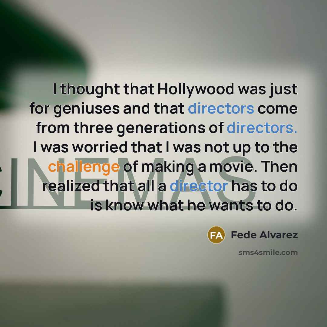 “I thought that Hollywood was just for geniuses and that directors come from three generations of directors. I was worried that I was not up to the challenge of making a movie. Then realized that all a director has to do is know what he wants to do.” quote by Fede Alvarez