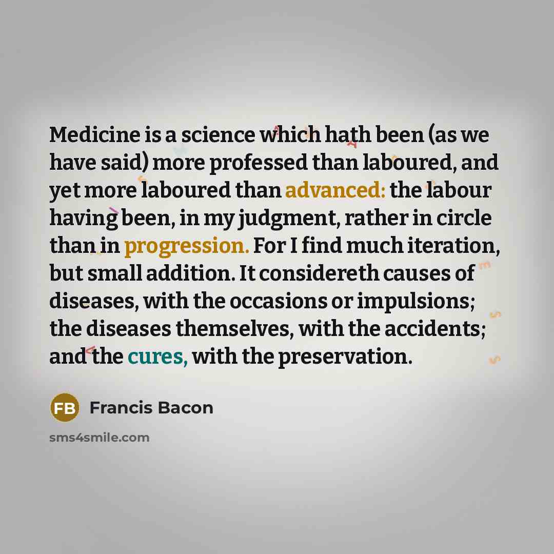 “Medicine is a science which hath been (as we have said) more professed than laboured, and yet more laboured than advanced: the labour having been, in my judgment, rather in circle than in progression. For I find much iteration, but small addition. It considereth causes of diseases, with the…” quote by Francis Bacon