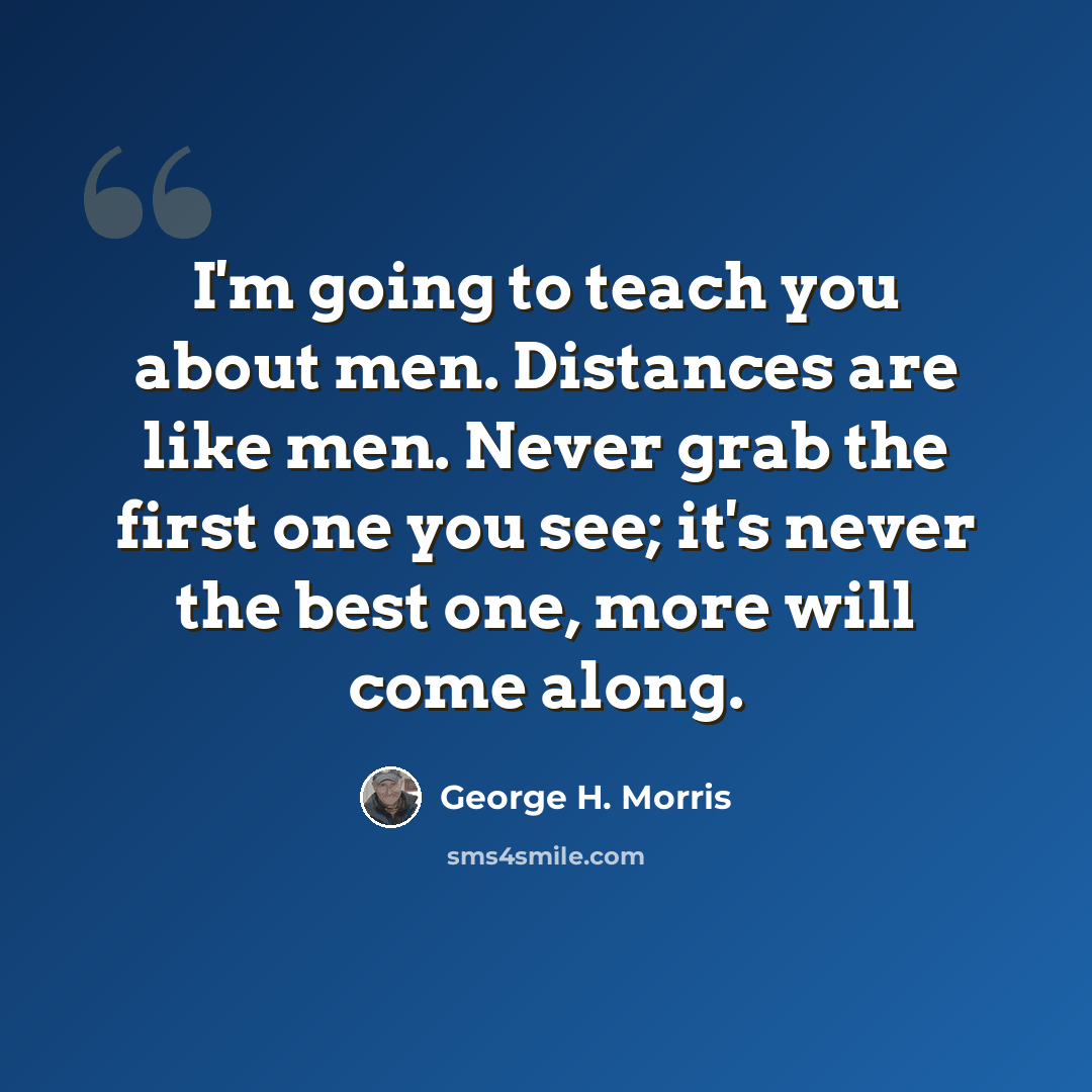 “I'm going to teach you about men. Distances are like men. Never grab the first one you see; it's never the best one, more will come along.” quote by George H. Morris