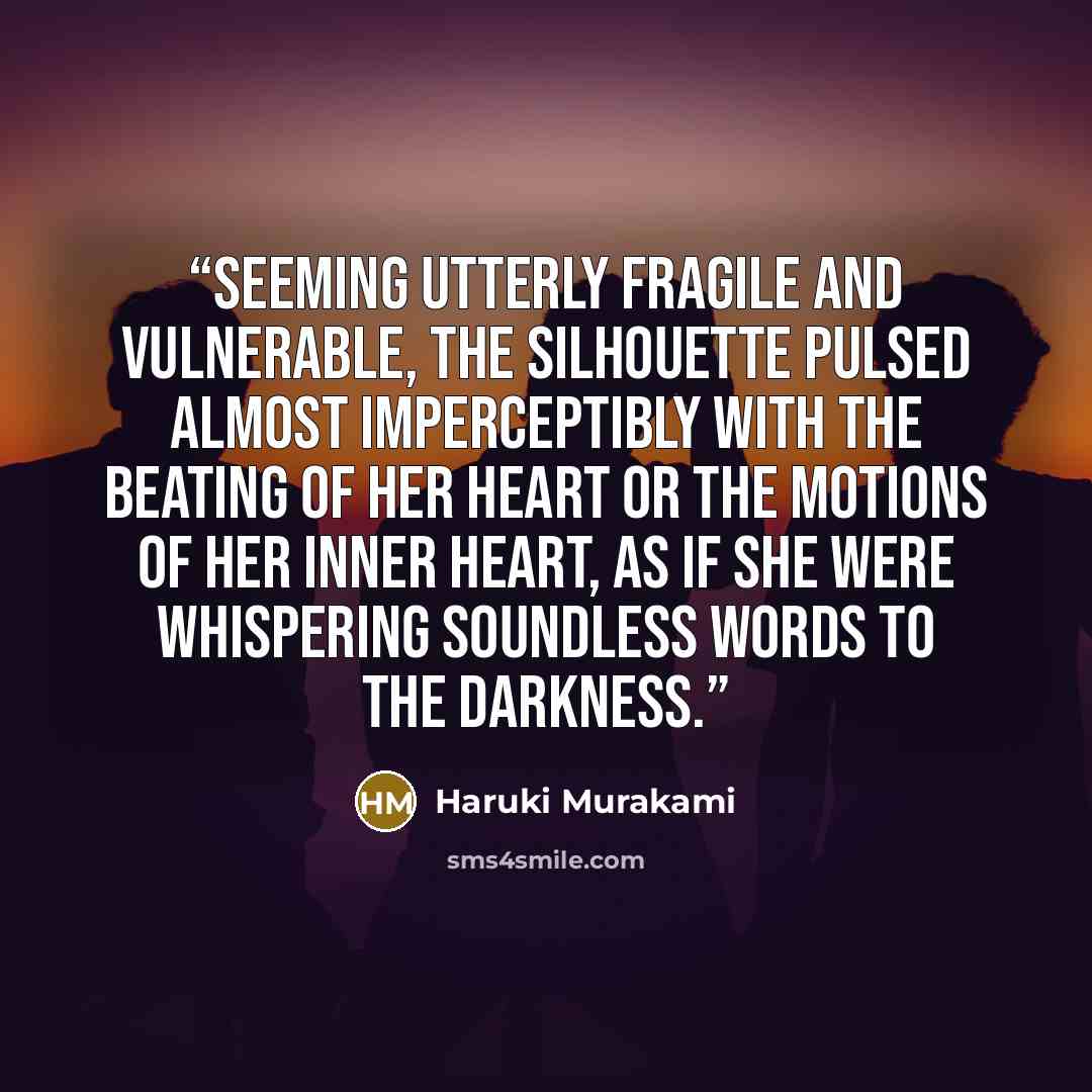 “Seeming utterly fragile and vulnerable, the silhouette pulsed almost imperceptibly with the beating of her heart or the motions of her inner heart, as if she were whispering soundless words to the darkness.” quote by Haruki Murakami