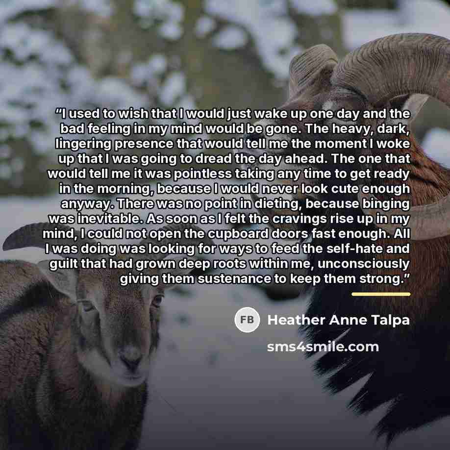“I used to wish that I would just wake up one day and the bad feeling in my mind would be gone. The heavy, dark, lingering presence that would tell me the moment I woke up that I was going to dread the day ahead. The one that would tell me it was pointless taking any time to get ready in the…” quote by Heather Anne Talpa