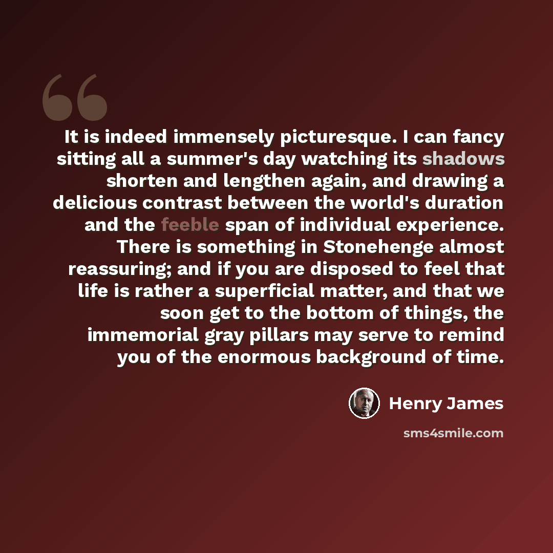 “It is indeed immensely picturesque. I can fancy sitting all a summer's day watching its shadows shorten and lengthen again, and drawing a delicious contrast between the world's duration and the feeble span of individual experience. There is something in Stonehenge almost reassuring; and if you are…” quote by Henry James