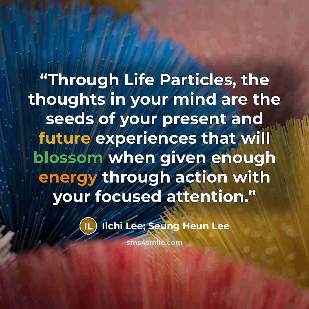 “Through Life Particles, the thoughts in your mind are the seeds of your present and future experiences that will blossom when given enough energy through action with your focused attention.” quote by Ilchi Lee; Seung Heun Lee