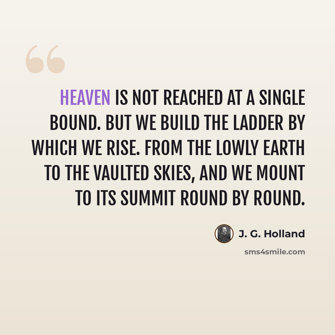 “Heaven is not reached at a single bound. But we build the ladder by which we rise. From the lowly earth to the vaulted skies, And we mount to its summit round by round.” quote by J. G. Holland