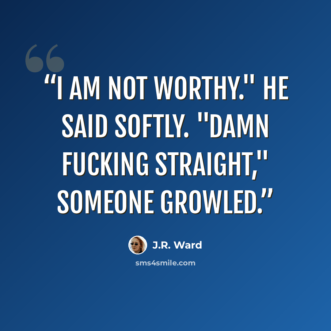 “I am not worthy." he said softly. "Damn fucking straight," someone growled.” quote by J.R. Ward
