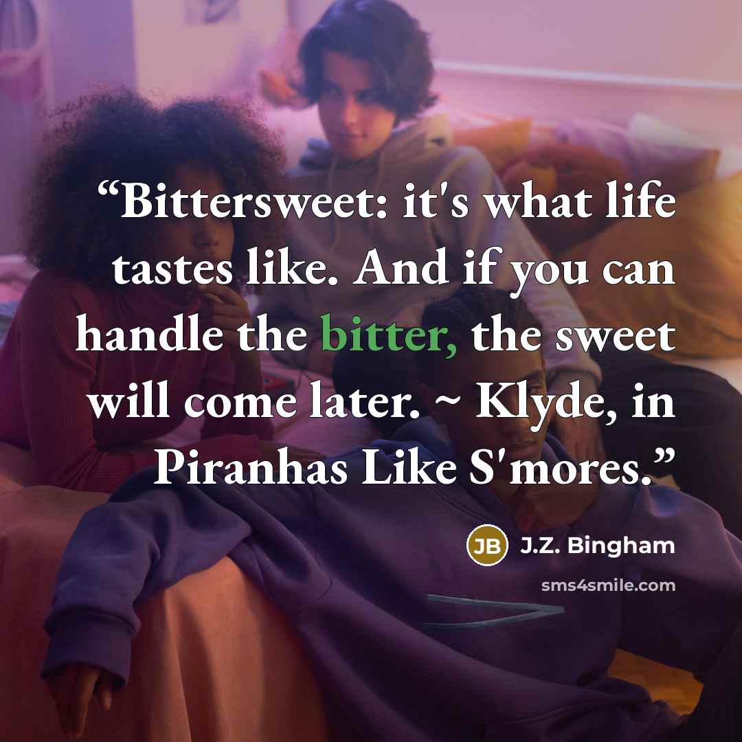 “Bittersweet: it's what life tastes like. And if you can handle the bitter, the sweet will come later. ~ Klyde, in Piranhas Like S'mores.” quote by J.Z. Bingham