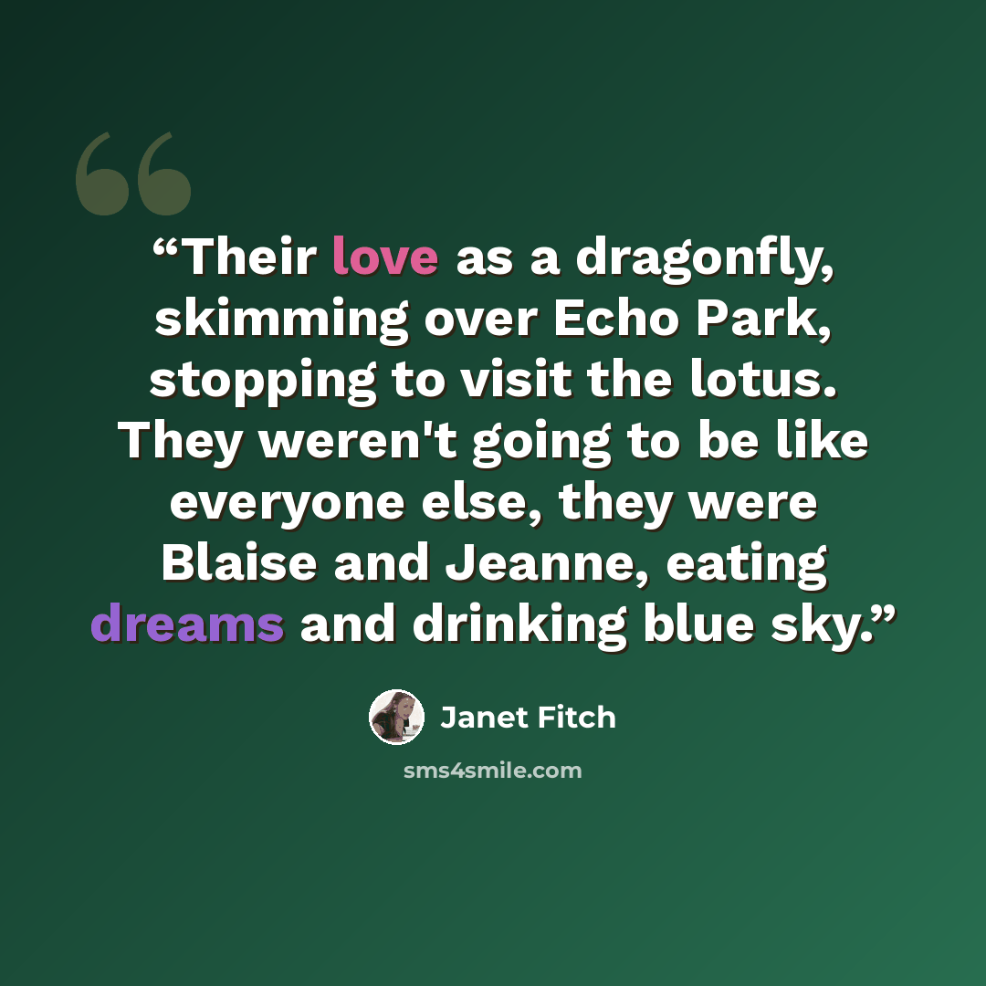 “Their love as a dragonfly, skimming over Echo Park, stopping to visit the lotus. They weren't going to be like everyone else, they were Blaise and Jeanne, eating dreams and drinking blue sky.” quote by Janet Fitch