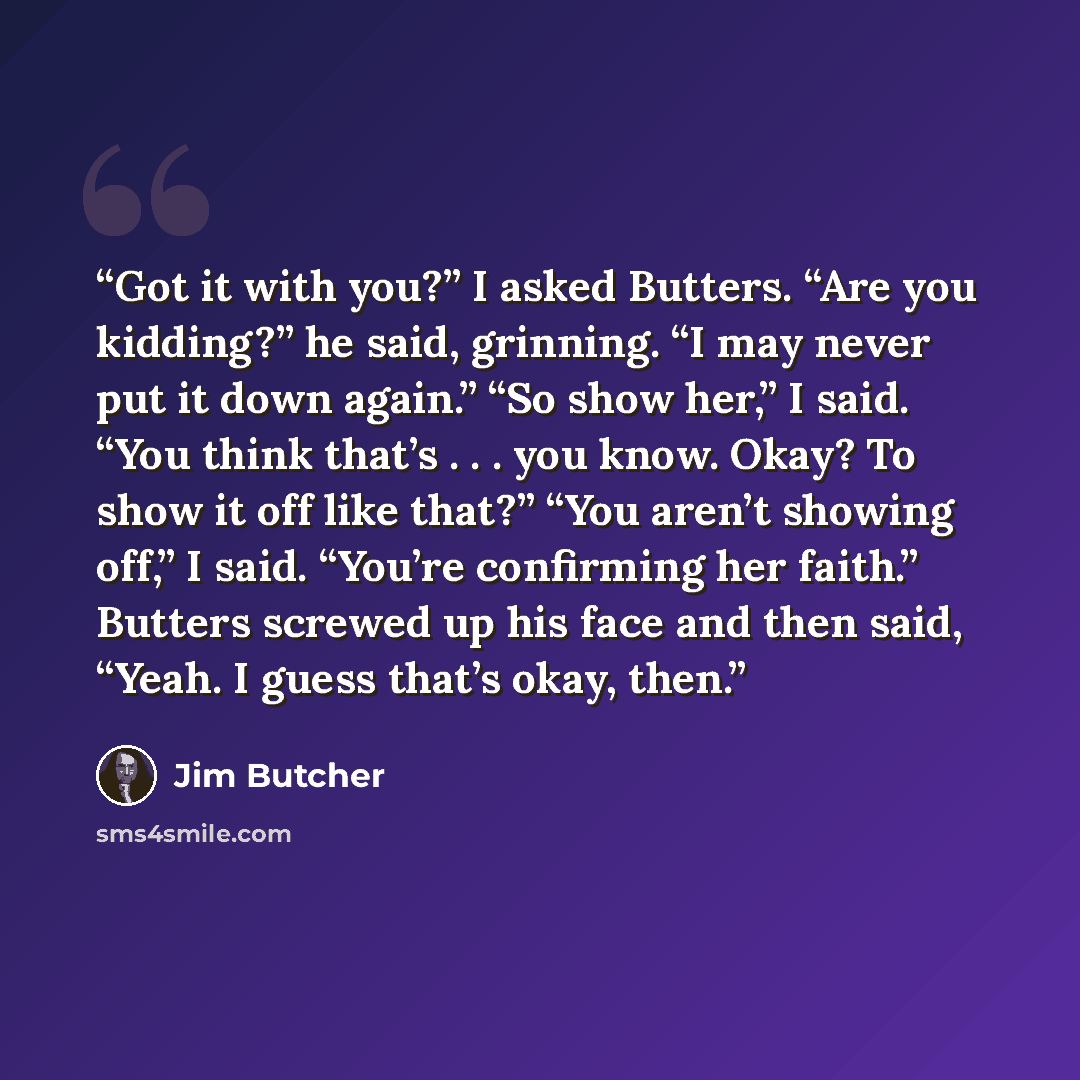 “Got it with you?” I asked Butters. “Are you kidding?” he said, grinning. “I may never put it down again.” “So show her,” I said. “You think that’s . . . you know. Okay? To show it off like that?” “You aren’t showing off,” I said. “You’re confirming her faith.” Butters screwed up his face and then…” quote by Jim Butcher