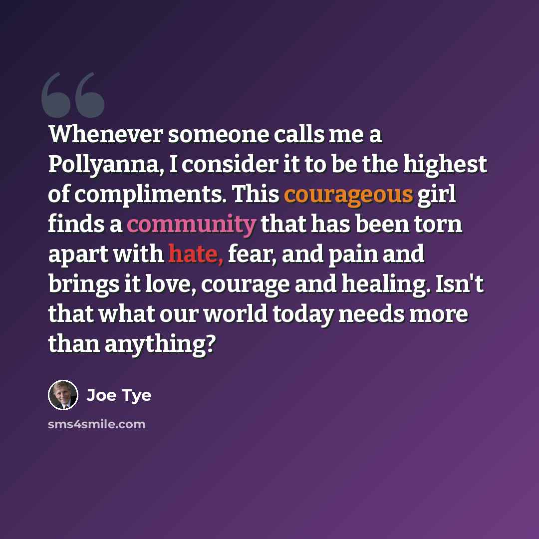 “Whenever someone calls me a Pollyanna, I consider it to be the highest of compliments. This courageous girl finds a community that has been torn apart with hate, fear, and pain and brings it love, courage and healing. Isn't that what our world today needs more than anything?” quote by Joe Tye