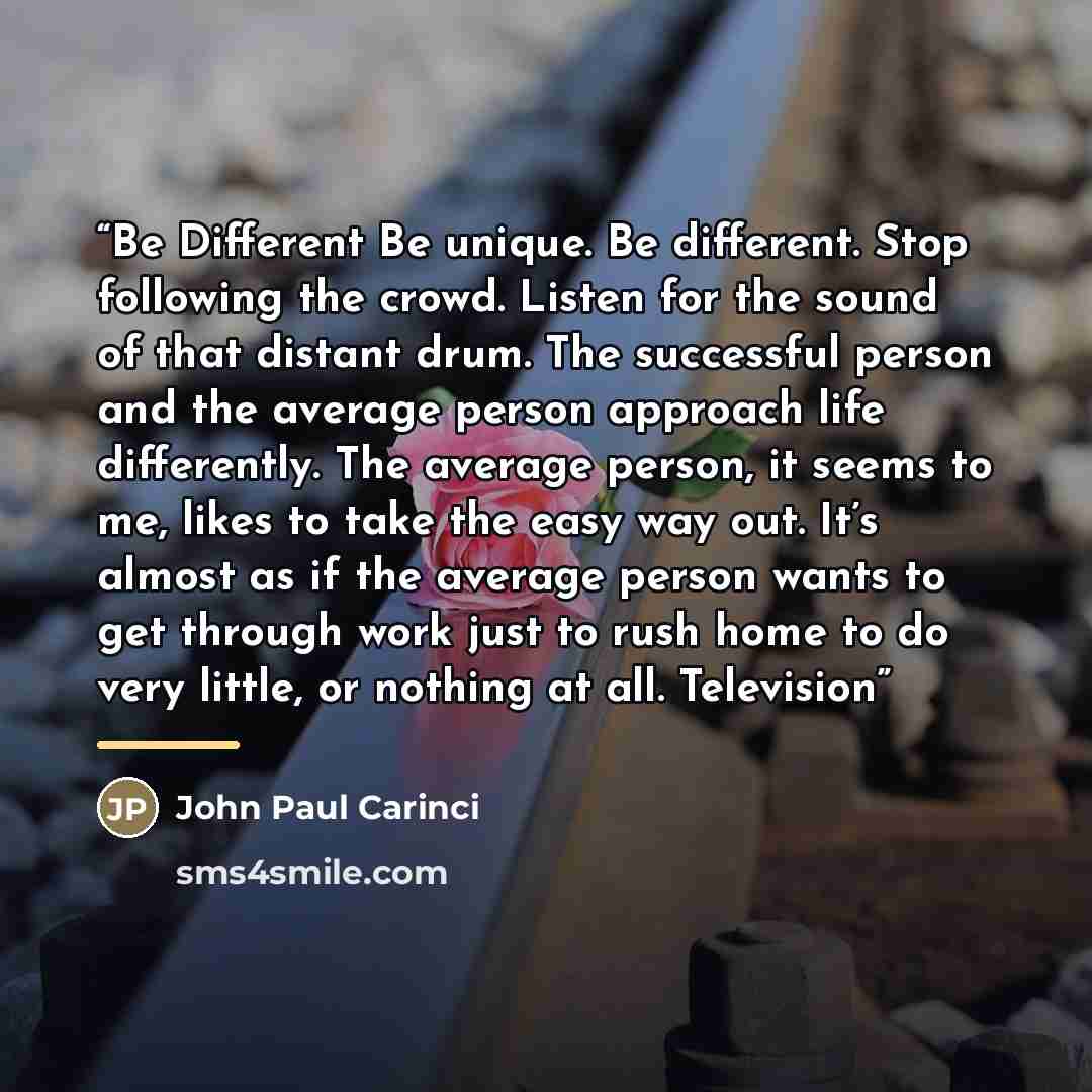 “Be Different Be unique. Be different. Stop following the crowd. Listen for the sound of that distant drum. The successful person and the average person approach life differently. The average person, it seems to me, likes to take the easy way out. It’s almost as if the average person wants to get…” quote by John Paul Carinci