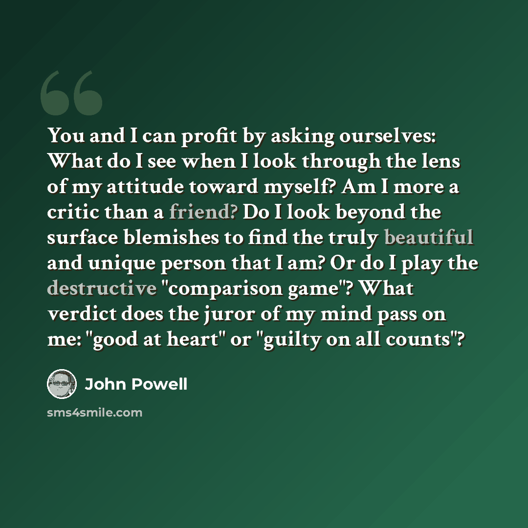 “You and I can profit by asking ourselves: What do I see when I look through the lens of my attitude toward myself? Am I more a critic than a friend? Do I look beyond the surface blemishes to find the truly beautiful and unique person that I am? Or do I play the destructive "comparison game"? What…” quote by John Powell