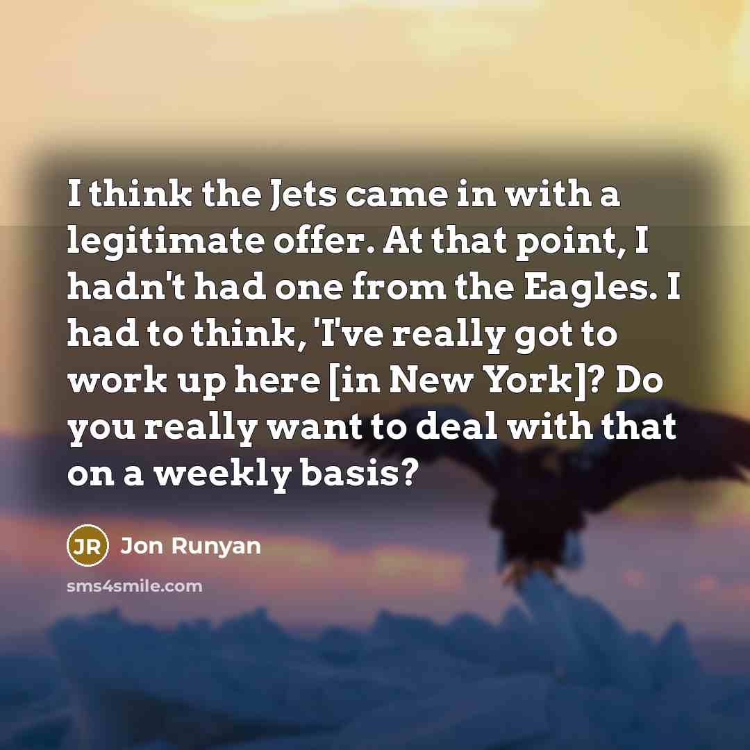 “I think the Jets came in with a legitimate offer. At that point, I hadn't had one from the Eagles. I had to think, 'I've really got to work up here [in New York]? Do you really want to deal with that on a weekly basis?” quote by Jon Runyan