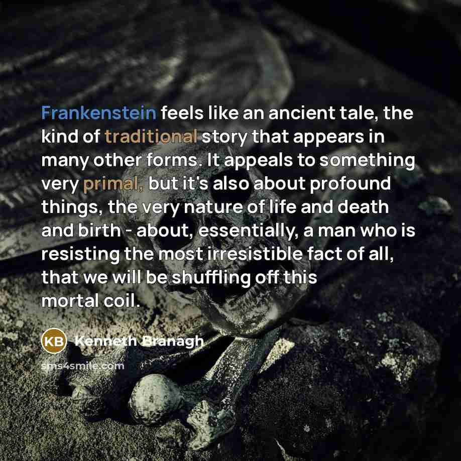 “Frankenstein feels like an ancient tale, the kind of traditional story that appears in many other forms. It appeals to something very primal, but it's also about profound things, the very nature of life and death and birth - about, essentially, a man who is resisting the most irresistible fact of…” quote by Kenneth Branagh