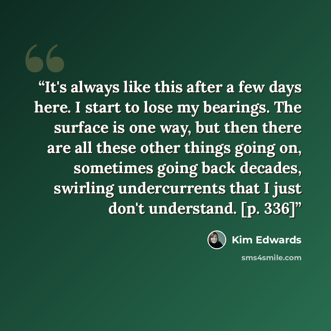 “It's always like this after a few days here. I start to lose my bearings. The surface is one way, but then there are all these other things going on, sometimes going back decades, swirling undercurrents that I just don't understand. [p. 336]” quote by Kim Edwards