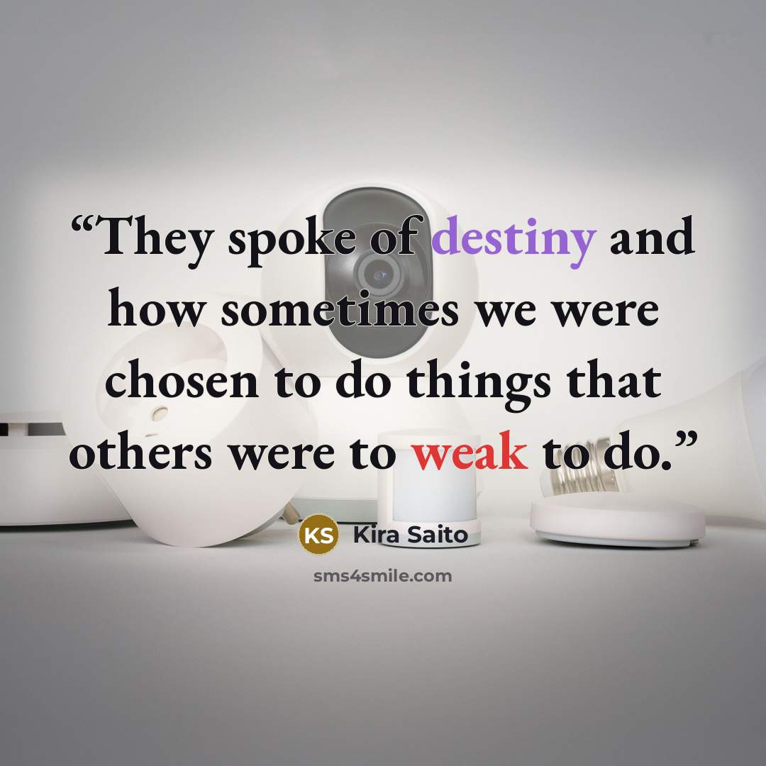 “They spoke of destiny and how sometimes we were chosen to do things that others were to weak to do.” quote by Kira Saito
