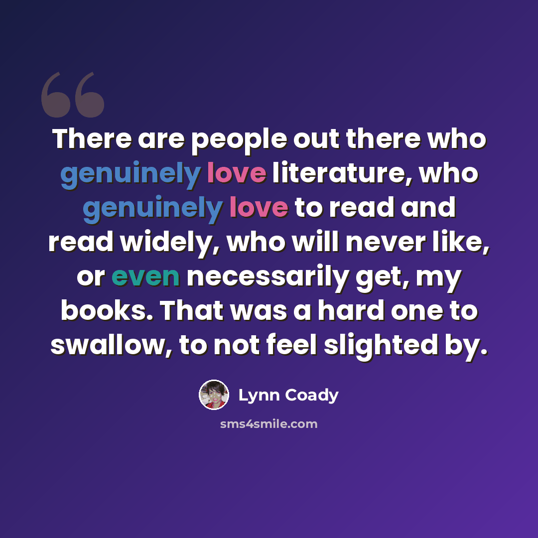 “There are people out there who genuinely love literature, who genuinely love to read and read widely, who will never like, or even necessarily get, my books. That was a hard one to swallow, to not feel slighted by.” quote by Lynn Coady