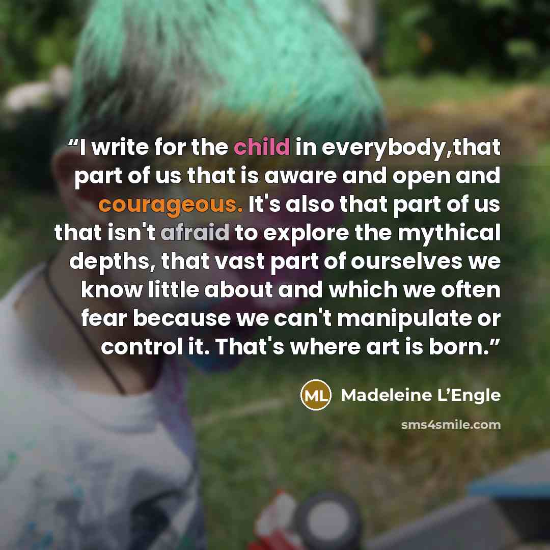 “I write for the child in everybody,that part of us that is aware and open and courageous. It's also that part of us that isn't afraid to explore the mythical depths, that vast part of ourselves we know little about and which we often fear because we can't manipulate or control it. That's where art…” quote by Madeleine L’Engle