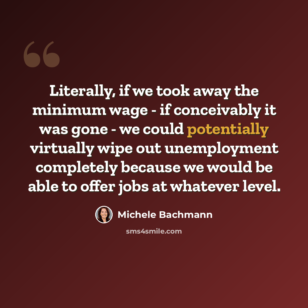 “Literally, if we took away the minimum wage - if conceivably it was gone - we could potentially virtually wipe out unemployment completely because we would be able to offer jobs at whatever level.” quote by Michele Bachmann