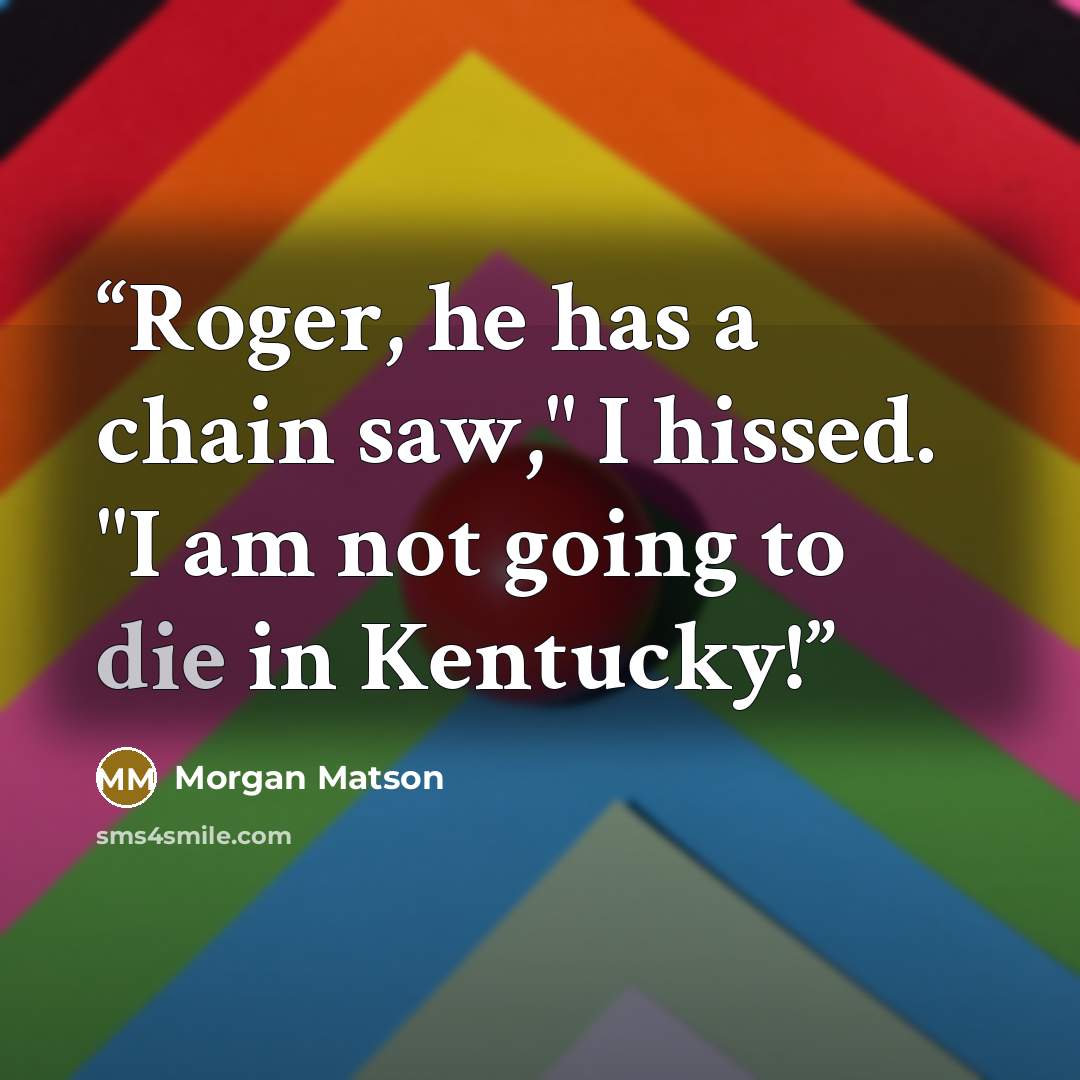 “Roger, he has a chain saw," I hissed. "I am not going to die in Kentucky!” quote by Morgan Matson