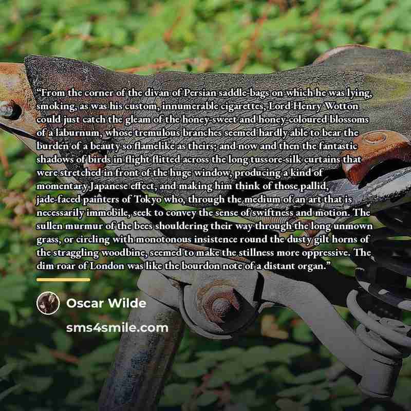 “From the corner of the divan of Persian saddle-bags on which he was lying, smoking, as was his custom, innumerable cigarettes, Lord Henry Wotton could just catch the gleam of the honey-sweet and honey-coloured blossoms of a laburnum, whose tremulous branches seemed hardly able to bear the burden…” quote by Oscar Wilde