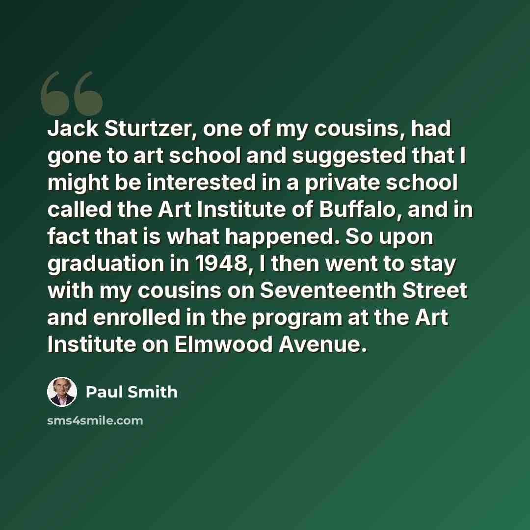 “Jack Sturtzer, one of my cousins, had gone to art school and suggested that I might be interested in a private school called the Art Institute of Buffalo, and in fact that is what happened. So upon graduation in 1948, I then went to stay with my cousins on Seventeenth Street and enrolled in the…” quote by Paul Smith