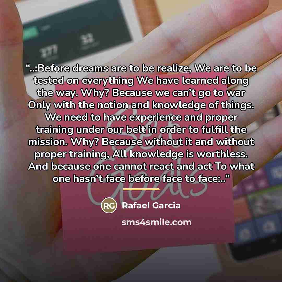 “..:Before dreams are to be realize, We are to be tested on everything We have learned along the way. Why? Because we can’t go to war Only with the notion and knowledge of things. We need to have experience and proper training under our belt in order to fulfill the mission. Why? Because without it…” quote by Rafael Garcia