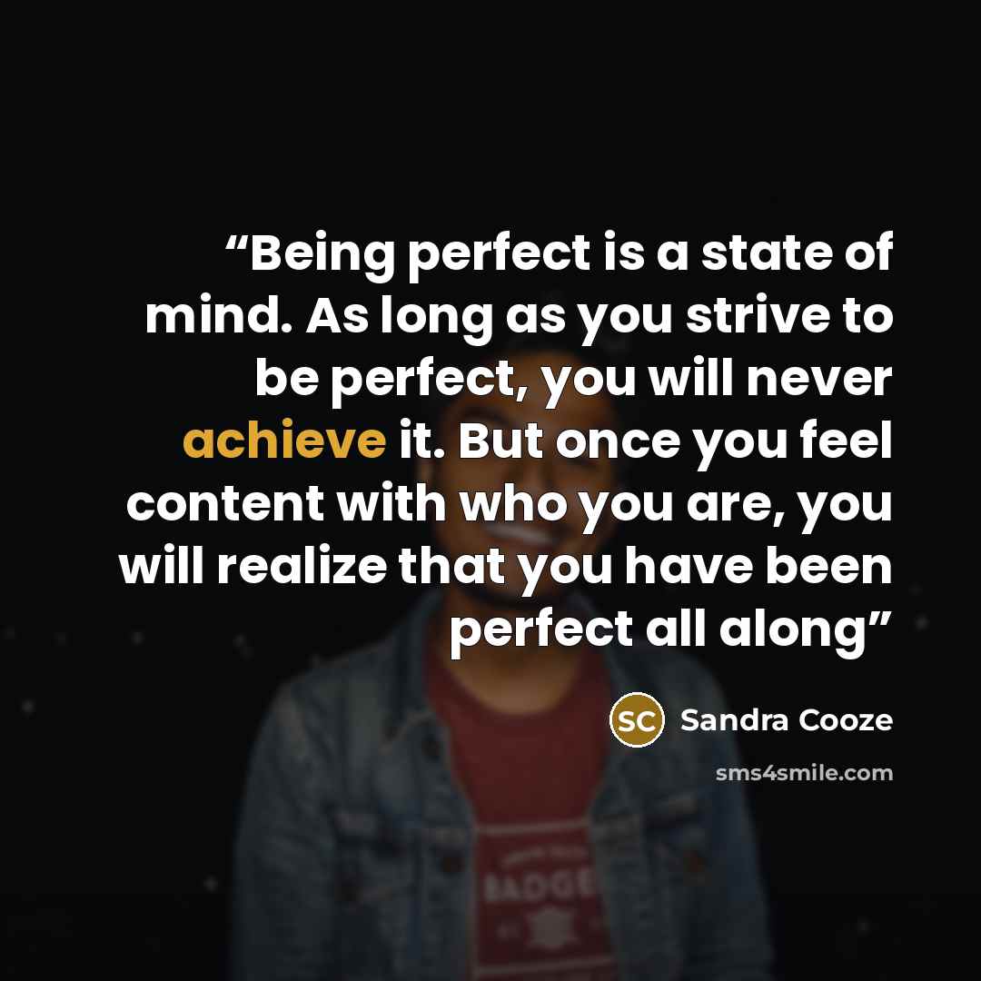 “Being perfect is a state of mind. As long as you strive to be perfect, you will never achieve it. But once you feel content with who you are, you will realize that you have been perfect all along” quote by Sandra Cooze