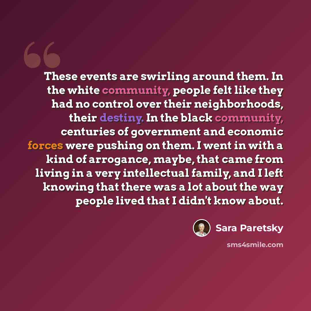 “These events are swirling around them. In the white community, people felt like they had no control over their neighborhoods, their destiny. In the black community, centuries of government and economic forces were pushing on them. I went in with a kind of arrogance, maybe, that came from living in…” quote by Sara Paretsky