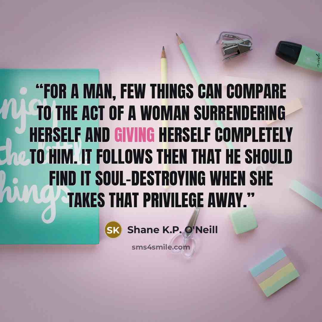 “For a man, few things can compare to the act of a woman surrendering herself and giving herself completely to him. It follows then that he should find it soul-destroying when she takes that privilege away.” quote by Shane K.P. O'Neill