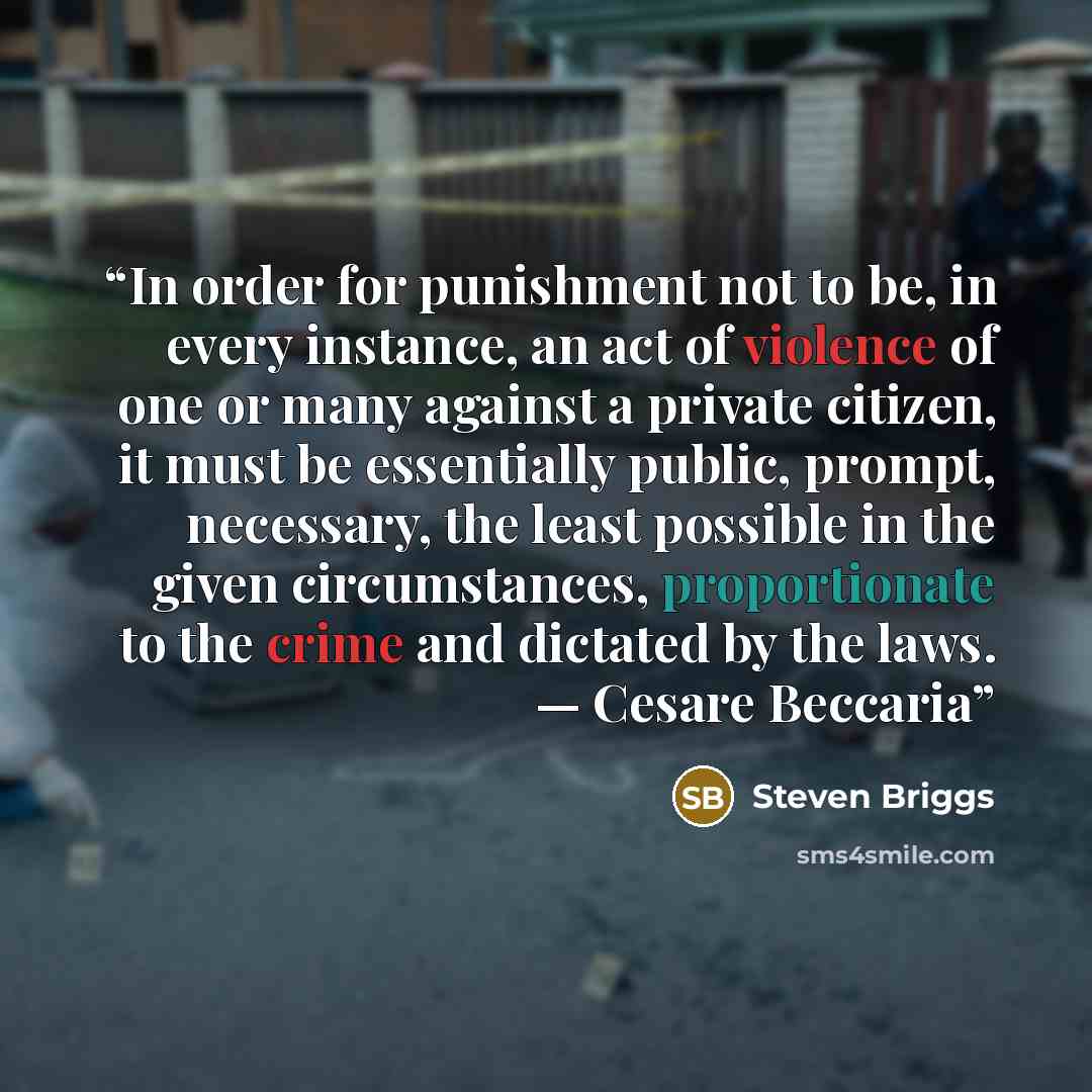 “In order for punishment not to be, in every instance, an act of violence of one or many against a private citizen, it must be essentially public, prompt, necessary, the least possible in the given circumstances, proportionate to the crime and dictated by the laws. — Cesare Beccaria” quote by Steven Briggs