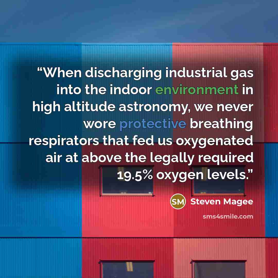 “When discharging industrial gas into the indoor environment in high altitude astronomy, we never wore protective breathing respirators that fed us oxygenated air at above the legally required 19.5% oxygen levels.” quote by Steven Magee